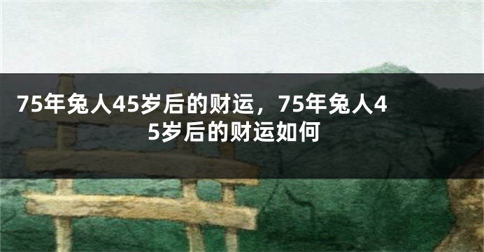 75年兔人45岁后的财运，75年兔人45岁后的财运如何