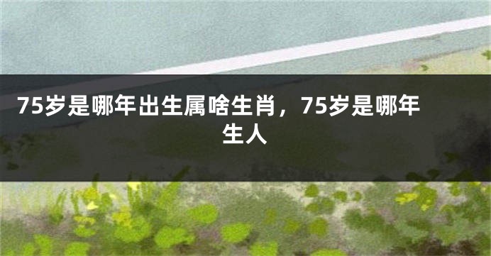 75岁是哪年出生属啥生肖，75岁是哪年生人