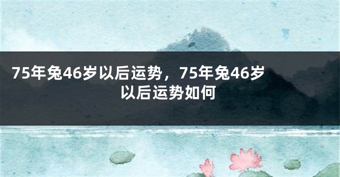 75年兔46岁以后运势，75年兔46岁以后运势如何