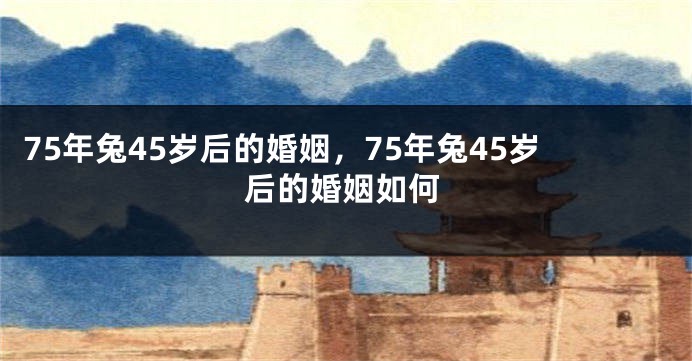 75年兔45岁后的婚姻，75年兔45岁后的婚姻如何