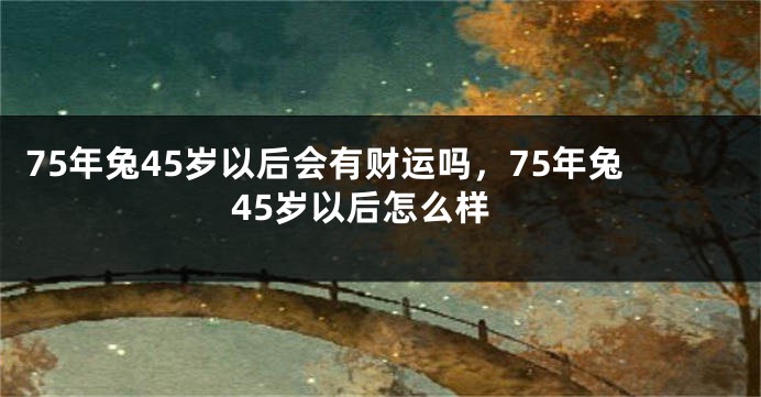75年兔45岁以后会有财运吗，75年兔45岁以后怎么样