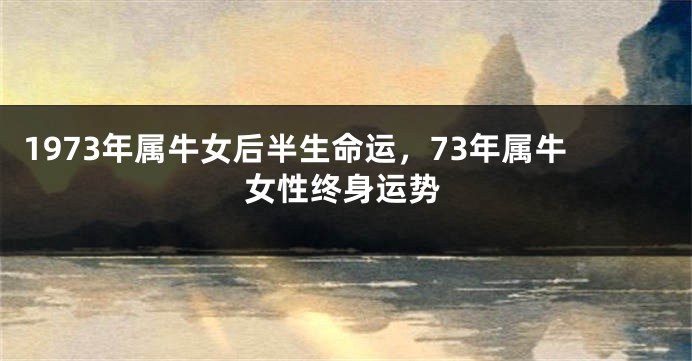 1973年属牛女后半生命运,73年属牛女性终身运势