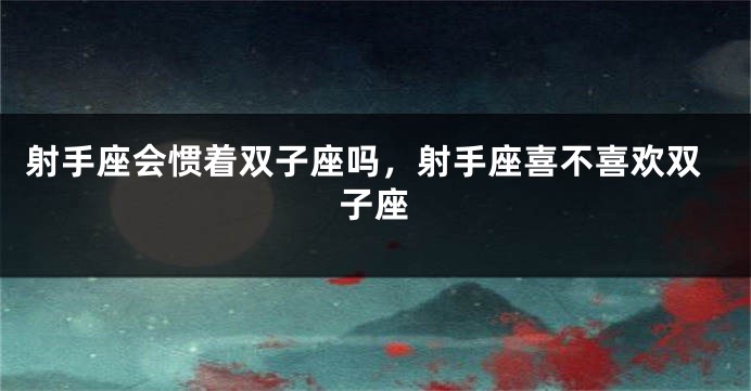 射手座会惯着双子座吗，射手座喜不喜欢双子座