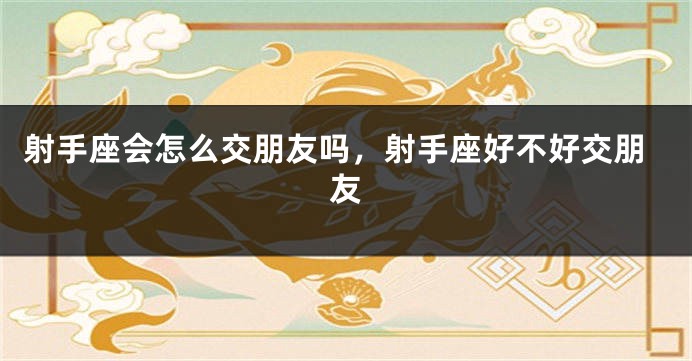 射手座会怎么交朋友吗，射手座好不好交朋友