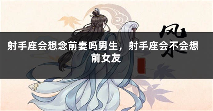 射手座会想念前妻吗男生，射手座会不会想前女友