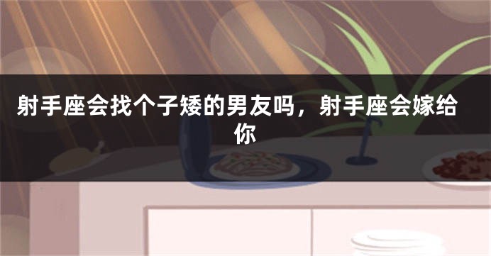 射手座会找个子矮的男友吗，射手座会嫁给你