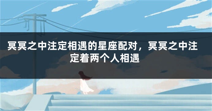 冥冥之中注定相遇的星座配对，冥冥之中注定着两个人相遇