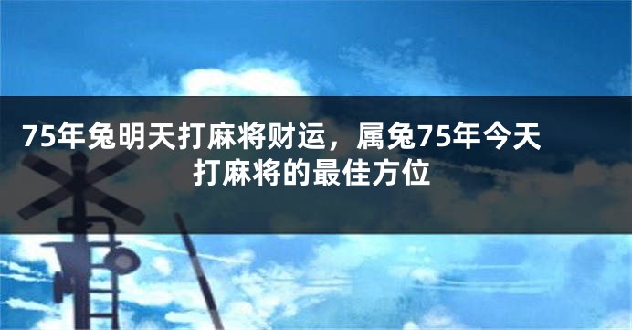 75年兔明天打麻将财运，属兔75年今天打麻将的最佳方位