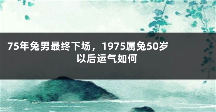75年兔男最终下场，1975属兔50岁以后运气如何