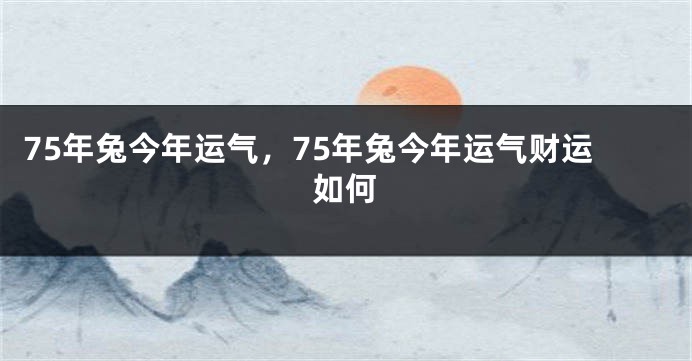 75年兔今年运气，75年兔今年运气财运如何