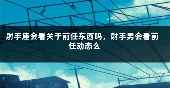 射手座会看关于前任东西吗，射手男会看前任动态么