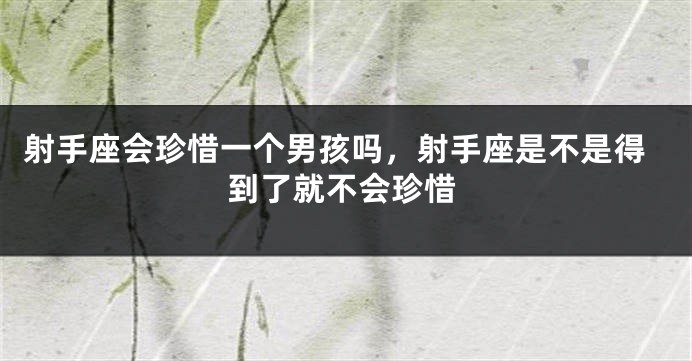 射手座会珍惜一个男孩吗,射手座是不是得到了就不会珍惜