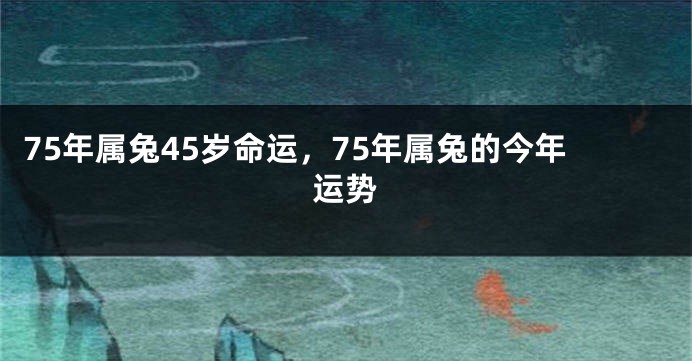 75年属兔45岁命运,75年属兔的今年运势