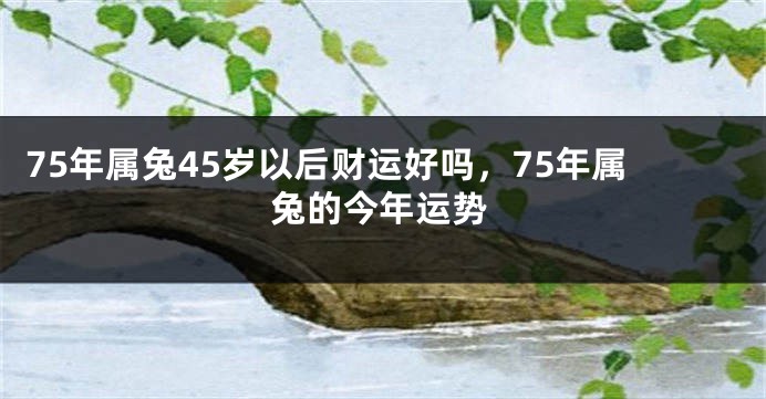 75年属兔45岁以后财运好吗，75年属兔的今年运势