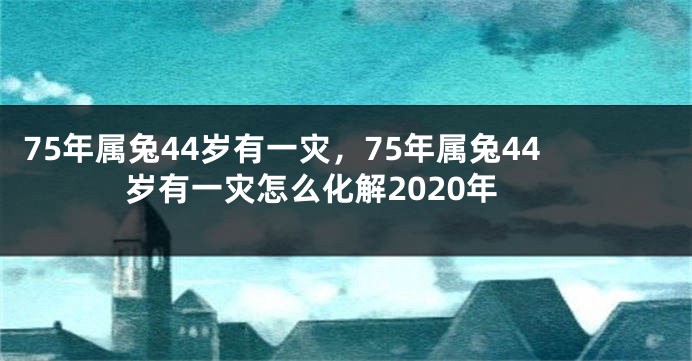 75年属兔44岁有一灾，75年属兔44岁有一灾怎么化解2020年