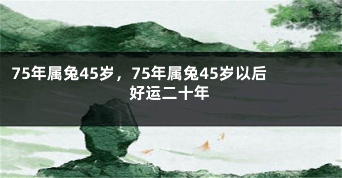 75年属兔45岁,75年属兔45岁以后好运二十年