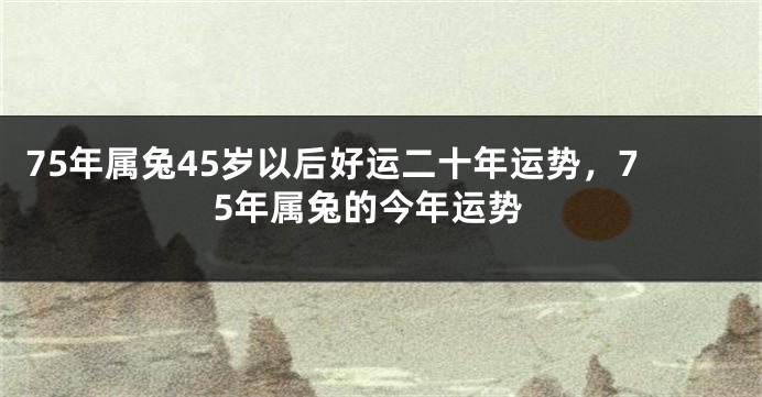 75年属兔45岁以后好运二十年运势，75年属兔的今年运势