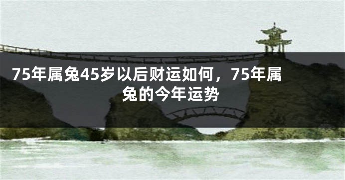 75年属兔45岁以后财运如何，75年属兔的今年运势