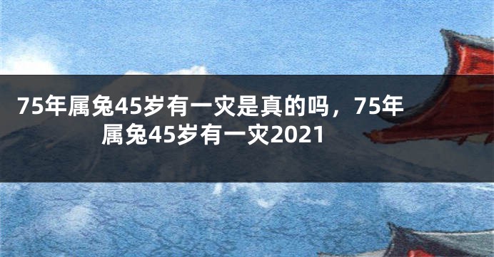 75年属兔45岁有一灾是真的吗，75年属兔45岁有一灾2021