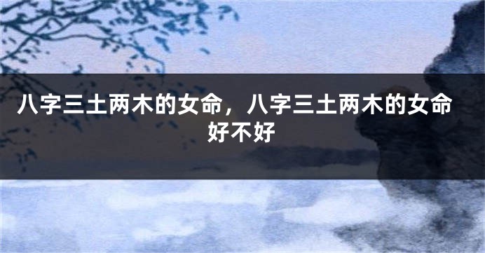 八字三土两木的女命，八字三土两木的女命好不好