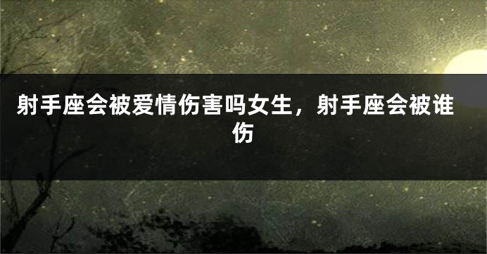 射手座会被爱情伤害吗女生，射手座会被谁伤