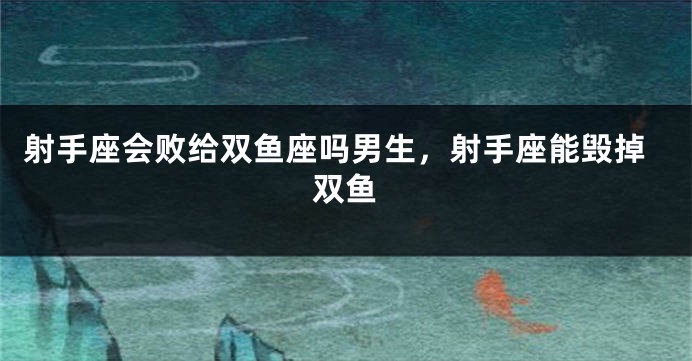 射手座会败给双鱼座吗男生，射手座能毁掉双鱼