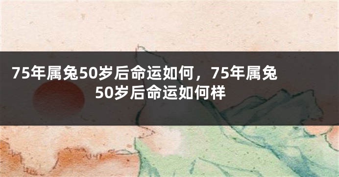 75年属兔50岁后命运如何，75年属兔50岁后命运如何样