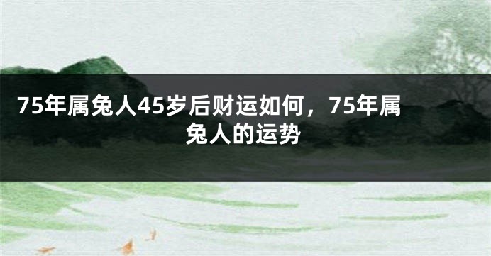 75年属兔人45岁后财运如何，75年属兔人的运势