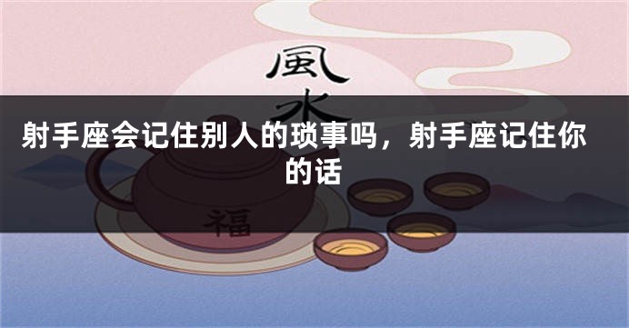 射手座会记住别人的琐事吗，射手座记住你的话