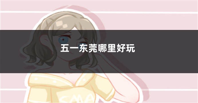 五一东莞哪里好玩
