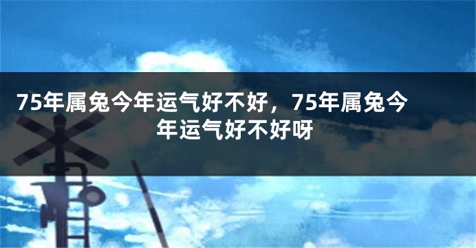 75年属兔今年运气好不好，75年属兔今年运气好不好呀