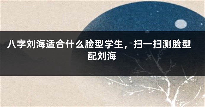 八字刘海适合什么脸型学生，扫一扫测脸型配刘海