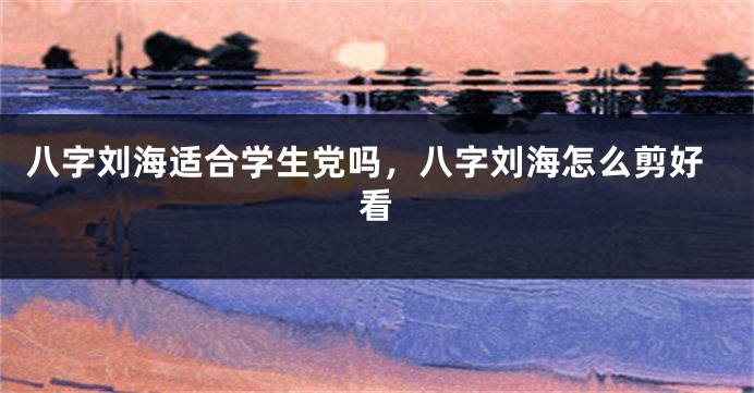 八字刘海适合学生党吗，八字刘海怎么剪好看