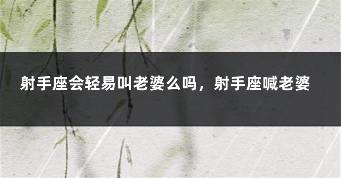 射手座会轻易叫老婆么吗，射手座喊老婆