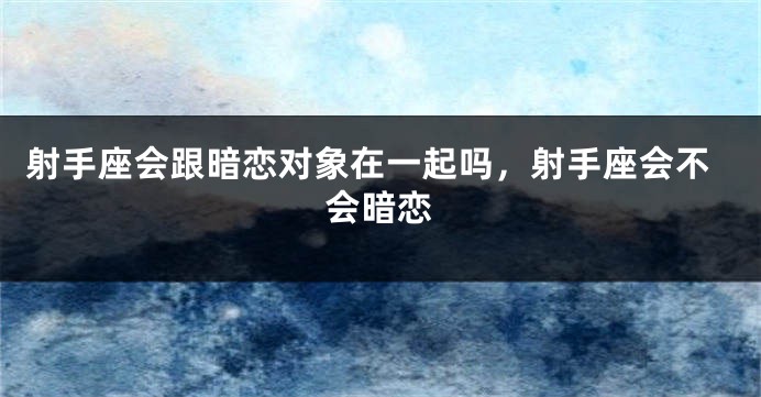 射手座会跟暗恋对象在一起吗，射手座会不会暗恋