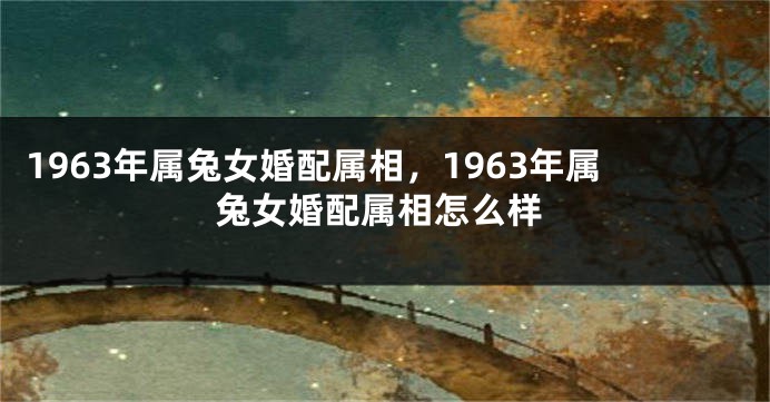 1963年属兔女婚配属相，1963年属兔女婚配属相怎么样