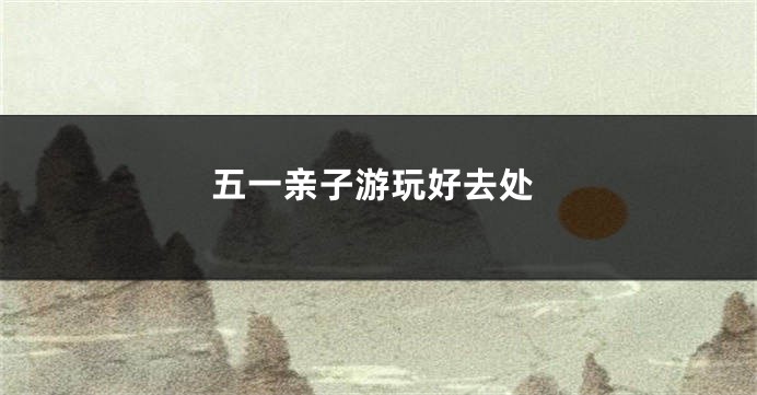 五一亲子游玩好去处