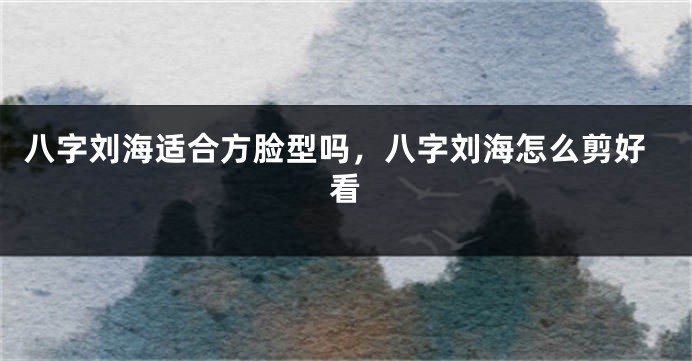 八字刘海适合方脸型吗,八字刘海怎么剪好看
