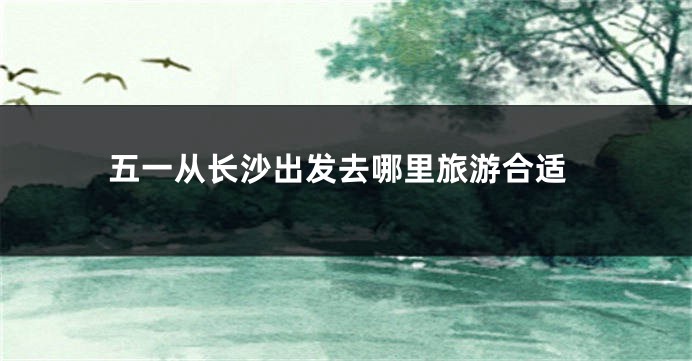 五一从长沙出发去哪里旅游合适