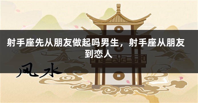 射手座先从朋友做起吗男生，射手座从朋友到恋人