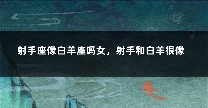 射手座像白羊座吗女，射手和白羊很像