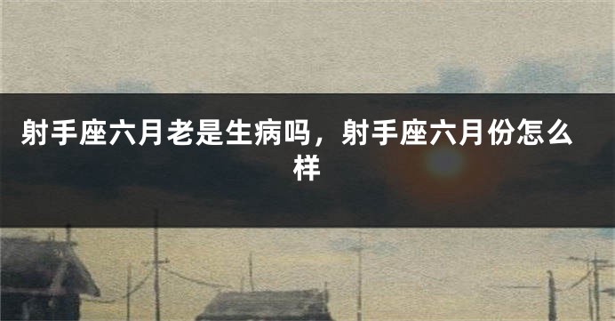 射手座六月老是生病吗，射手座六月份怎么样
