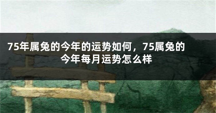 75年属兔的今年的运势如何，75属兔的今年每月运势怎么样