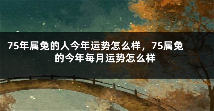 75年属兔的人今年运势怎么样，75属兔的今年每月运势怎么样