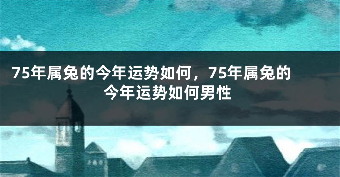 75年属兔的今年运势如何，75年属兔的今年运势如何男性