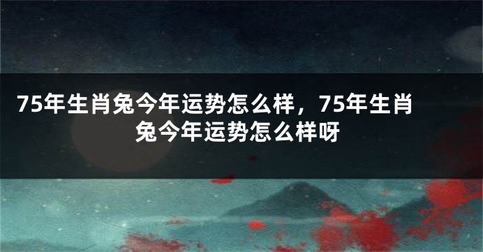 75年生肖兔今年运势怎么样，75年生肖兔今年运势怎么样呀