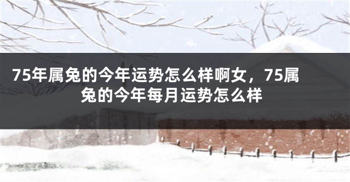 75年属兔的今年运势怎么样啊女，75属兔的今年每月运势怎么样