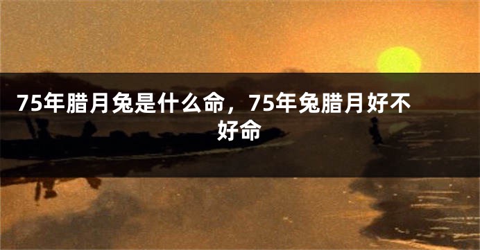75年腊月兔是什么命，75年兔腊月好不好命