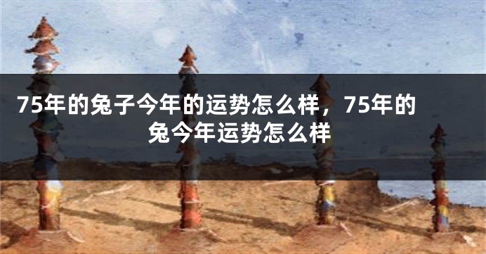 75年的兔子今年的运势怎么样,75年的兔今年运势怎么样