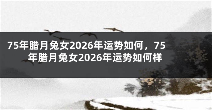75年腊月兔女2026年运势如何，75年腊月兔女2026年运势如何样